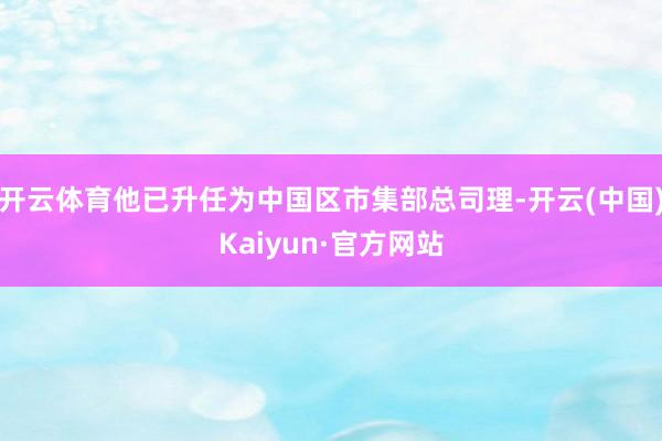 开云体育他已升任为中国区市集部总司理-开云(中国)Kaiyun·官方网站