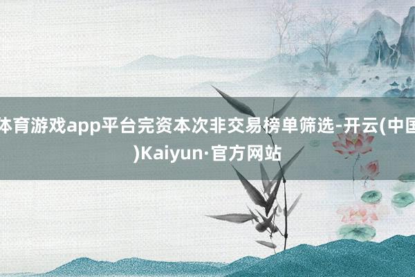 体育游戏app平台完资本次非交易榜单筛选-开云(中国)Kaiyun·官方网站