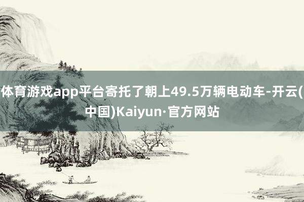 体育游戏app平台寄托了朝上49.5万辆电动车-开云(中国)Kaiyun·官方网站