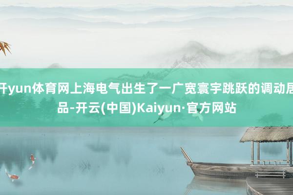 开yun体育网上海电气出生了一广宽寰宇跳跃的调动居品-开云(中国)Kaiyun·官方网站