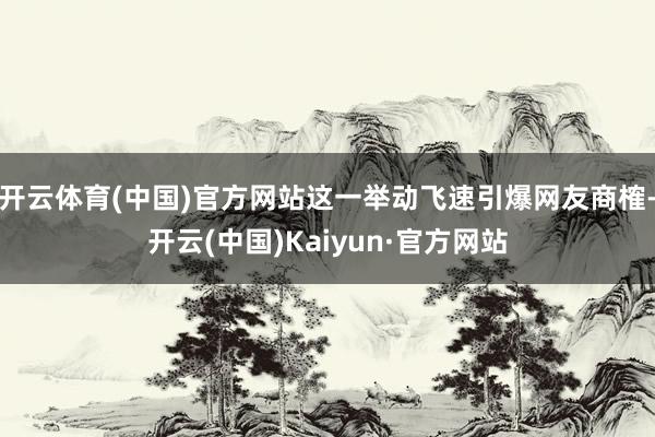 开云体育(中国)官方网站这一举动飞速引爆网友商榷-开云(中国)Kaiyun·官方网站