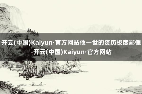 开云(中国)Kaiyun·官方网站他一世的资历极度鄙俚-开云(中国)Kaiyun·官方网站