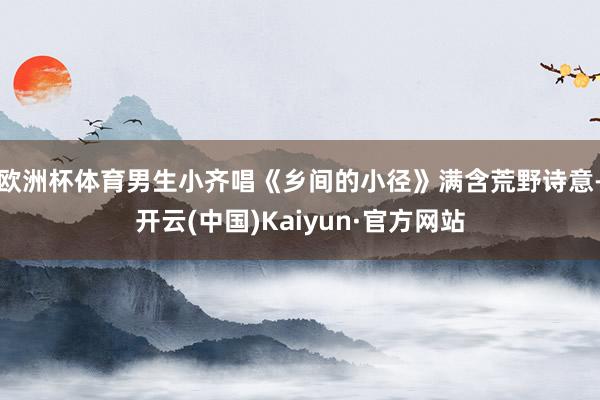 欧洲杯体育男生小齐唱《乡间的小径》满含荒野诗意-开云(中国)Kaiyun·官方网站