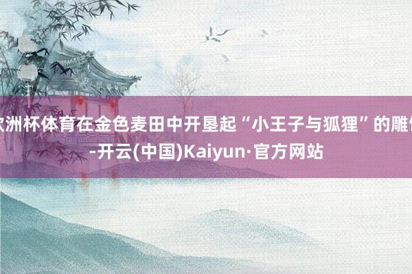 欧洲杯体育在金色麦田中开垦起“小王子与狐狸”的雕饰-开云(中国)Kaiyun·官方网站