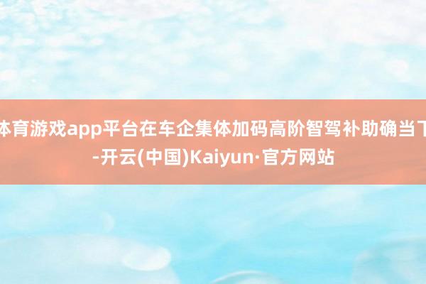 体育游戏app平台在车企集体加码高阶智驾补助确当下-开云(中国)Kaiyun·官方网站