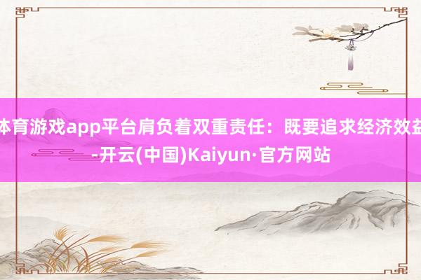体育游戏app平台肩负着双重责任：既要追求经济效益-开云(中国)Kaiyun·官方网站