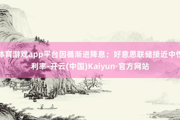 体育游戏app平台因循渐进降息;好意思联储接近中性利率-开云(中国)Kaiyun·官方网站