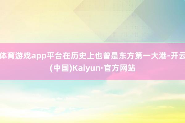 体育游戏app平台在历史上也曾是东方第一大港-开云(中国)Kaiyun·官方网站