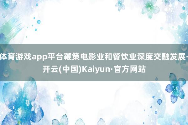 体育游戏app平台鞭策电影业和餐饮业深度交融发展-开云(中国)Kaiyun·官方网站
