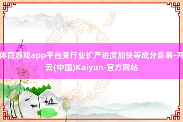 体育游戏app平台受行业扩产进度加快等成分影响-开云(中国)Kaiyun·官方网站