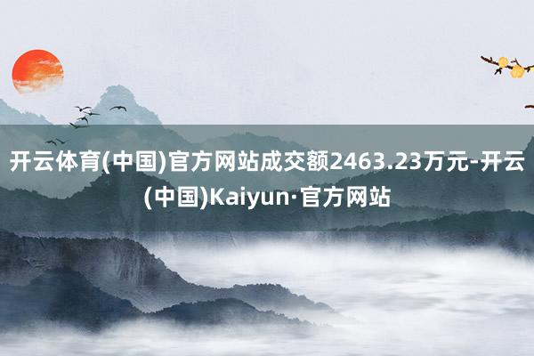 开云体育(中国)官方网站成交额2463.23万元-开云(中国)Kaiyun·官方网站