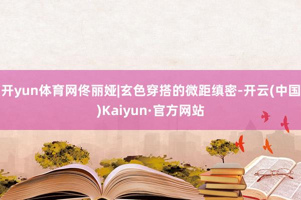 开yun体育网佟丽娅|玄色穿搭的微距缜密-开云(中国)Kaiyun·官方网站