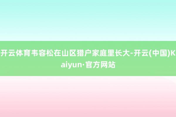 开云体育韦容松在山区猎户家庭里长大-开云(中国)Kaiyun·官方网站
