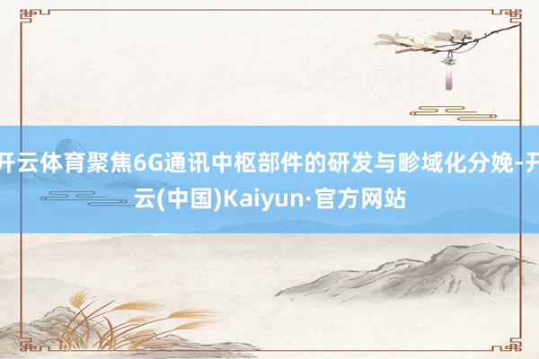 开云体育聚焦6G通讯中枢部件的研发与畛域化分娩-开云(中国)Kaiyun·官方网站