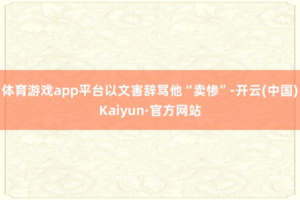 体育游戏app平台以文害辞骂他“卖惨”-开云(中国)Kaiyun·官方网站