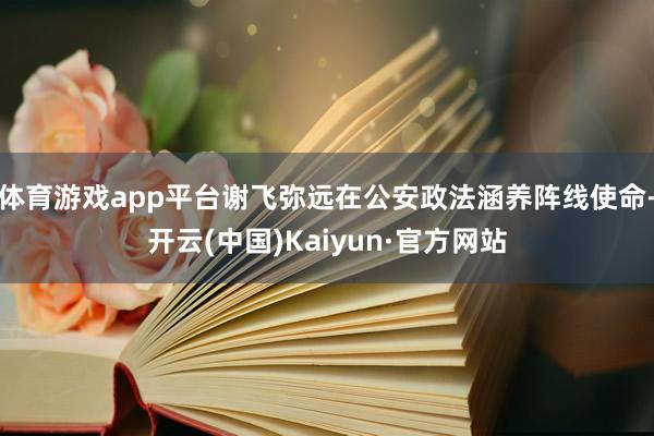 体育游戏app平台谢飞弥远在公安政法涵养阵线使命-开云(中国)Kaiyun·官方网站