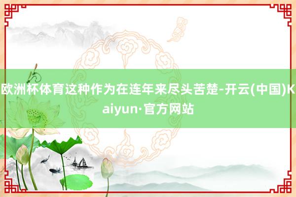 欧洲杯体育这种作为在连年来尽头苦楚-开云(中国)Kaiyun·官方网站