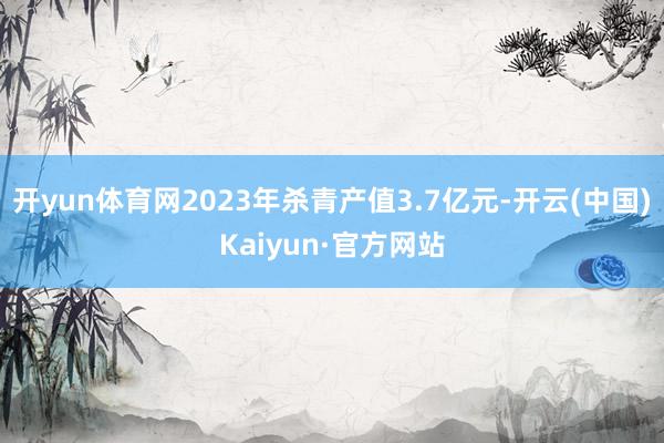开yun体育网2023年杀青产值3.7亿元-开云(中国)Kaiyun·官方网站