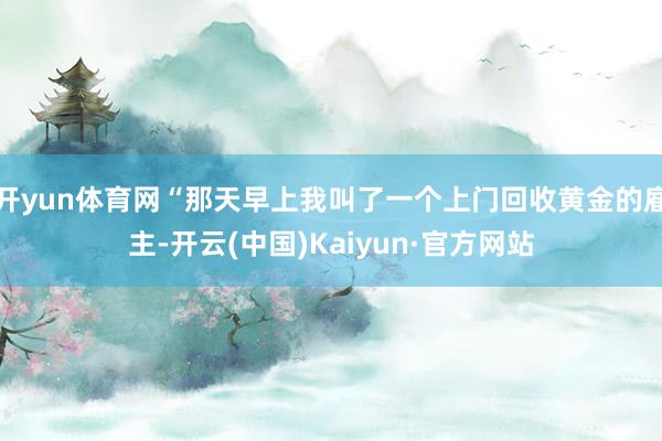 开yun体育网“那天早上我叫了一个上门回收黄金的雇主-开云(中国)Kaiyun·官方网站