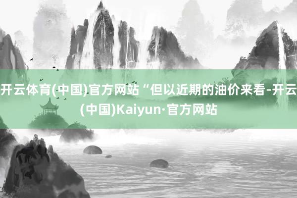 开云体育(中国)官方网站“但以近期的油价来看-开云(中国)Kaiyun·官方网站