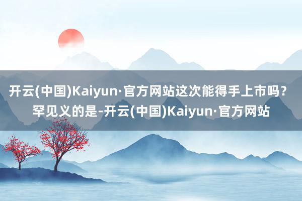 开云(中国)Kaiyun·官方网站这次能得手上市吗? 罕见义的是-开云(中国)Kaiyun·官方网站
