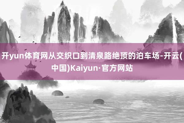 开yun体育网从交织口到清泉路绝顶的泊车场-开云(中国)Kaiyun·官方网站