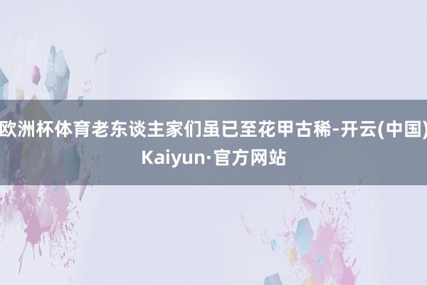 欧洲杯体育老东谈主家们虽已至花甲古稀-开云(中国)Kaiyun·官方网站