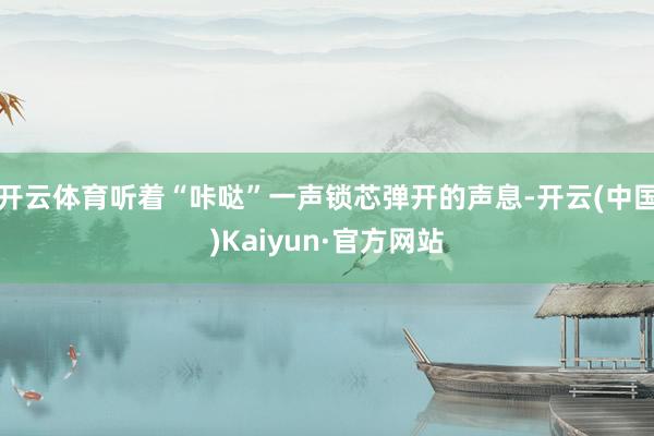 开云体育听着“咔哒”一声锁芯弹开的声息-开云(中国)Kaiyun·官方网站