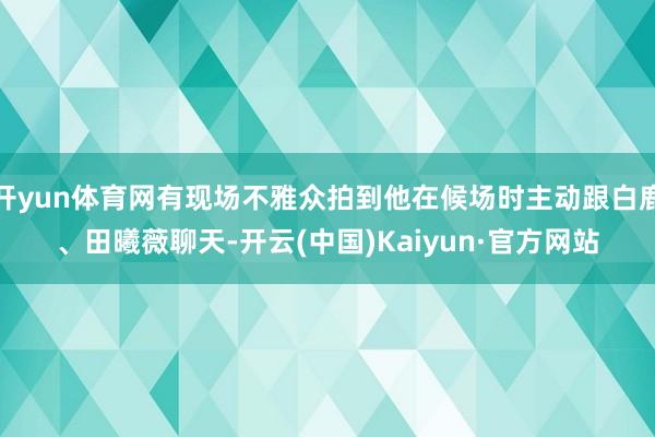 开yun体育网有现场不雅众拍到他在候场时主动跟白鹿、田曦薇聊天-开云(中国)Kaiyun·官方网站