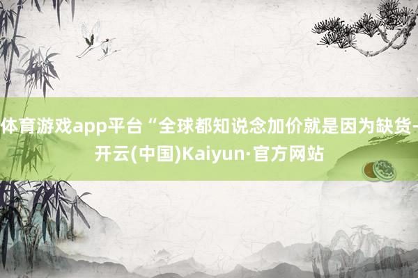 体育游戏app平台“全球都知说念加价就是因为缺货-开云(中国)Kaiyun·官方网站