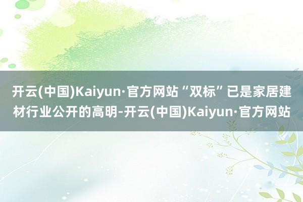 开云(中国)Kaiyun·官方网站“双标”已是家居建材行业公开的高明-开云(中国)Kaiyun·官方网站