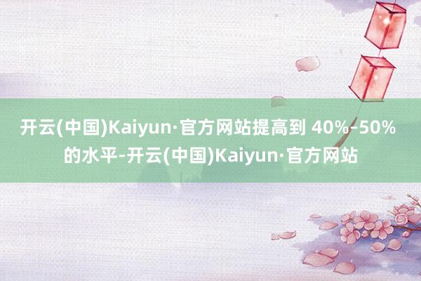 开云(中国)Kaiyun·官方网站提高到 40%–50% 的水平-开云(中国)Kaiyun·官方网站