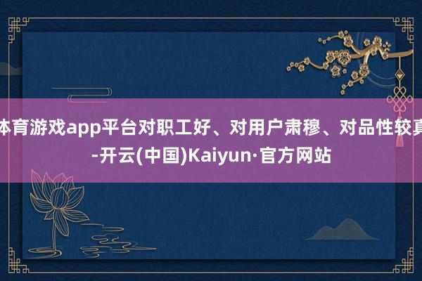体育游戏app平台对职工好、对用户肃穆、对品性较真-开云(中国)Kaiyun·官方网站