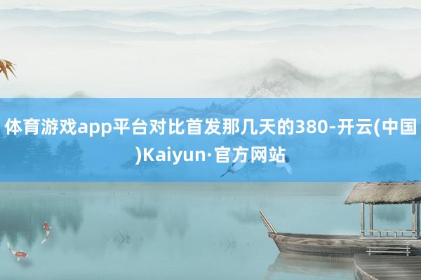 体育游戏app平台对比首发那几天的380-开云(中国)Kaiyun·官方网站