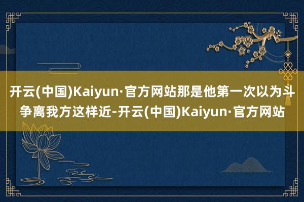 开云(中国)Kaiyun·官方网站那是他第一次以为斗争离我方这样近-开云(中国)Kaiyun·官方网
