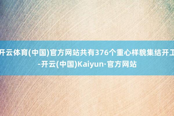 开云体育(中国)官方网站共有376个重心样貌集结开工-开云(中国)Kaiyun·官方网站