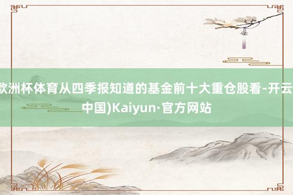 欧洲杯体育从四季报知道的基金前十大重仓股看-开云(中国)Kaiyun·官方网站