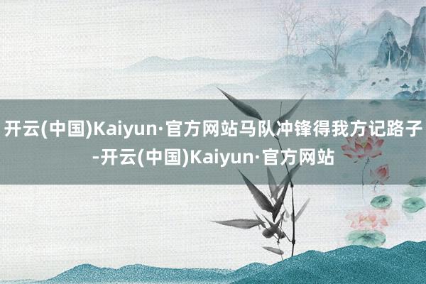 开云(中国)Kaiyun·官方网站马队冲锋得我方记路子-开云(中国)Kaiyun·官方网站