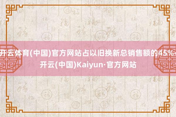 开云体育(中国)官方网站占以旧换新总销售额的45%-开云(中国)Kaiyun·官方网站
