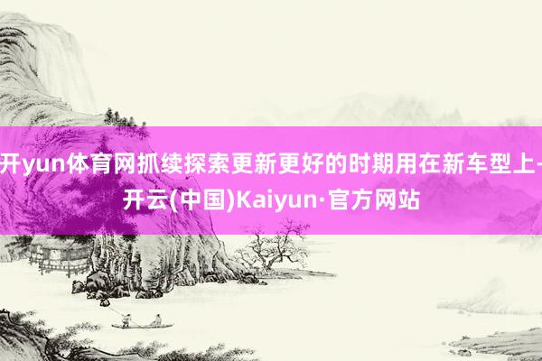 开yun体育网抓续探索更新更好的时期用在新车型上-开云(中国)Kaiyun·官方网站