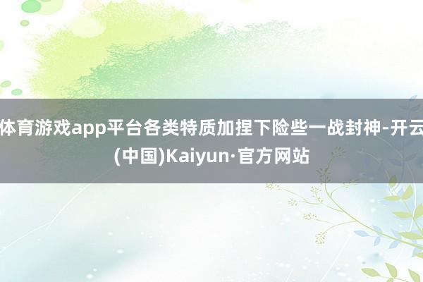 体育游戏app平台各类特质加捏下险些一战封神-开云(中国)Kaiyun·官方网站