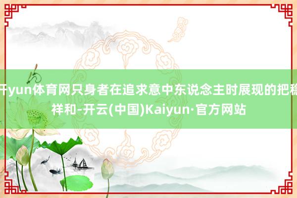 开yun体育网只身者在追求意中东说念主时展现的把稳祥和-开云(中国)Kaiyun·官方网站