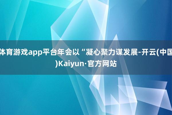 体育游戏app平台年会以“凝心聚力谋发展-开云(中国)Kaiyun·官方网站