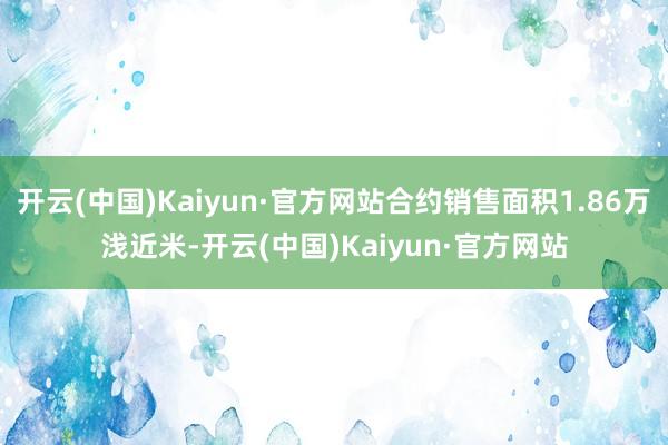 开云(中国)Kaiyun·官方网站合约销售面积1.86万浅近米-开云(中国)Kaiyun·官方网站