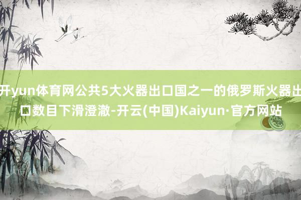 开yun体育网公共5大火器出口国之一的俄罗斯火器出口数目下滑澄澈-开云(中国)Kaiyun·官方网站