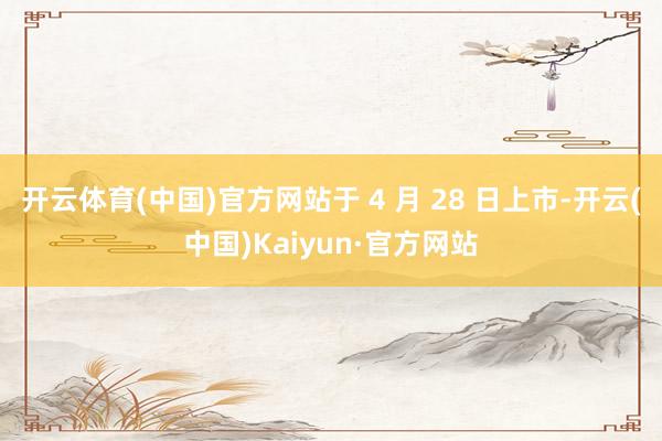开云体育(中国)官方网站于 4 月 28 日上市-开云(中国)Kaiyun·官方网站