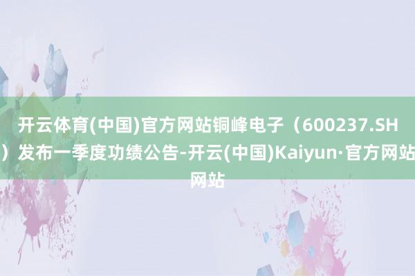 开云体育(中国)官方网站铜峰电子（600237.SH）发布一季度功绩公告-开云(中国)Kaiyun·官方网站