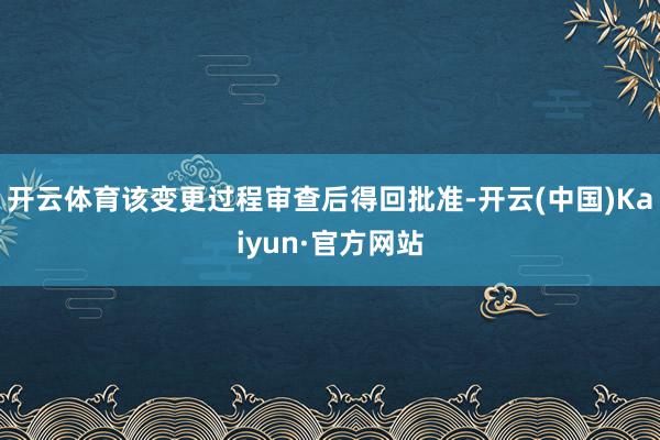 开云体育该变更过程审查后得回批准-开云(中国)Kaiyun·官方网站