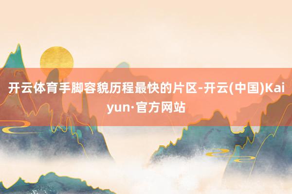 开云体育手脚容貌历程最快的片区-开云(中国)Kaiyun·官方网站
