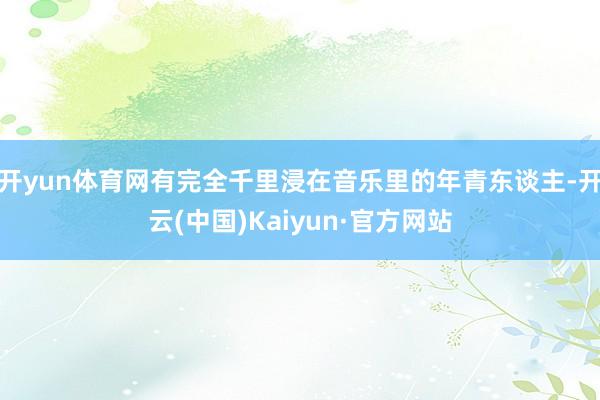 开yun体育网有完全千里浸在音乐里的年青东谈主-开云(中国)Kaiyun·官方网站